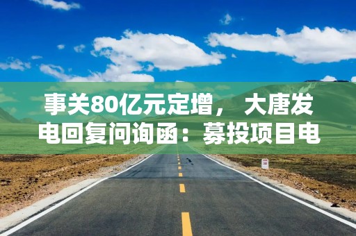 事关80亿元定增， 大唐发电回复问询函：募投项目电力消化无重大不确定性
