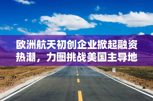 欧洲航天初创企业掀起融资热潮，力图挑战美国主导地位