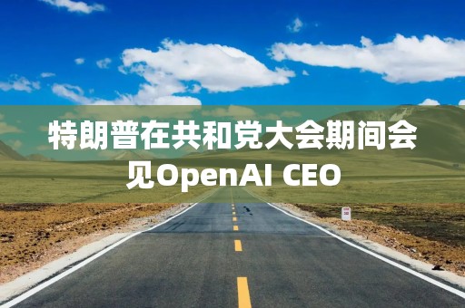 特朗普在共和党大会期间会见OpenAI CEO