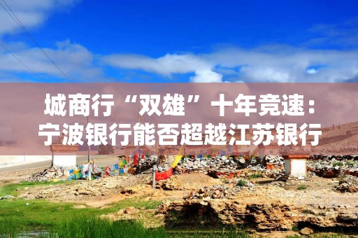 城商行“双雄”十年竞速：宁波银行能否超越江苏银行？