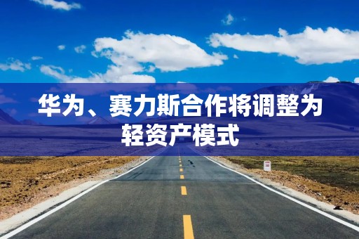 华为、赛力斯合作将调整为轻资产模式
