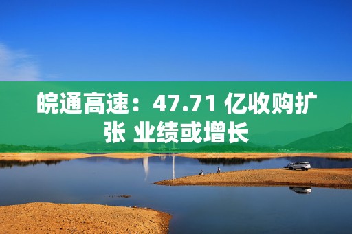 皖通高速：47.71 亿收购扩张 业绩或增长
