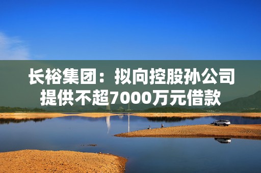 长裕集团：拟向控股孙公司提供不超7000万元借款
