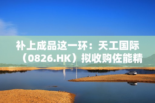 补上成品这一环：天工国际（0826.HK）拟收购佐能精工51%股权，PCB精密工具链条成型