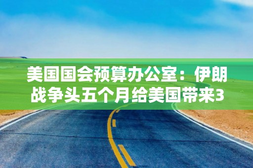 美国国会预算办公室：伊朗战争头五个月给美国带来380亿美元直接成本
