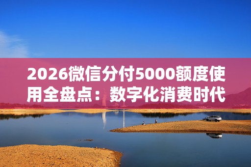 2026微信分付5000额度使用全盘点：数字化消费时代这几种方式最实用
