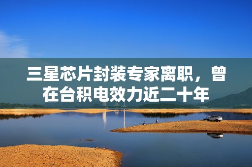 三星芯片封装专家离职，曾在台积电效力近二十年