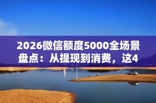 2026微信额度5000全场景盘点：从提现到消费，这4个隐藏用法实测有效