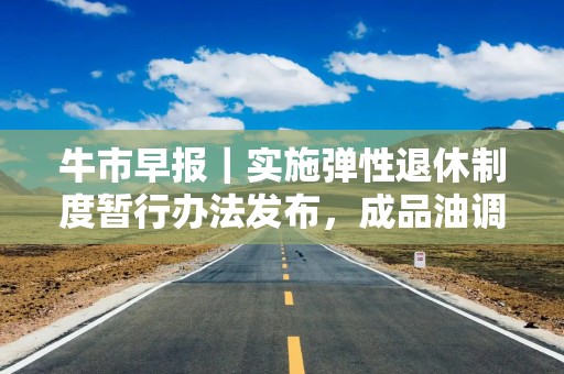 牛市早报｜实施弹性退休制度暂行办法发布，成品油调价窗口即将开启