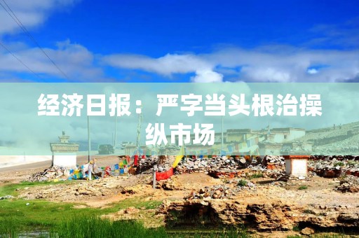 经济日报：严字当头根治操纵市场