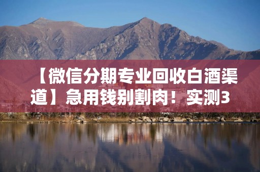 【微信分期专业回收白酒渠道】急用钱别割肉！实测3种微信分期回收白酒渠道，最快5分钟到账