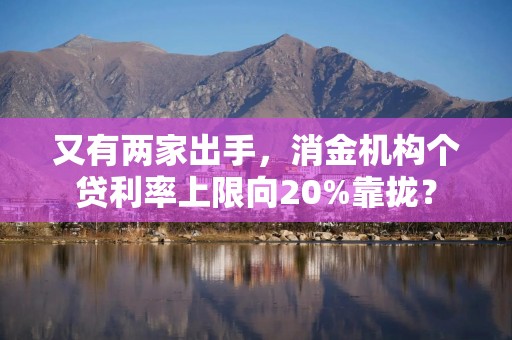 又有两家出手，消金机构个贷利率上限向20%靠拢？