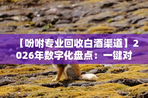 【吩咐专业回收白酒渠道】2026年数字化盘点：一键对接专业回收白酒渠道的3个实用方法