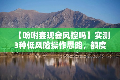 【吩咐套现会风控吗】实测3种低风险操作思路，额度周转不踩雷