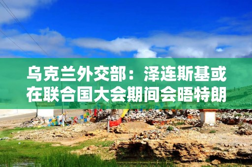 乌克兰外交部：泽连斯基或在联合国大会期间会晤特朗普