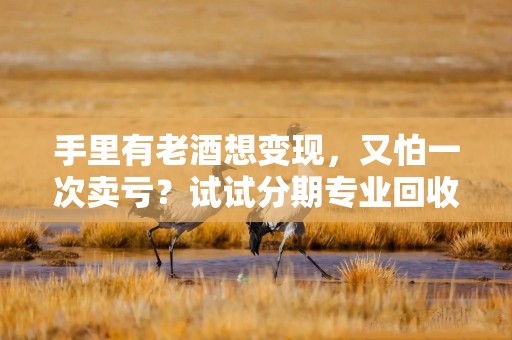 手里有老酒想变现，又怕一次卖亏？试试分期专业回收白酒渠道，3个笨办法也能多回血