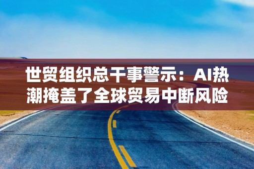 世贸组织总干事警示：AI热潮掩盖了全球贸易中断风险