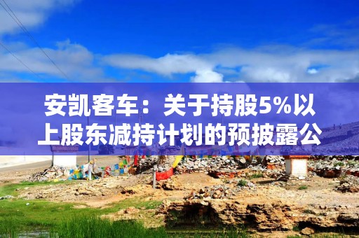 安凯客车：关于持股5%以上股东减持计划的预披露公告
