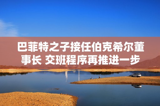 巴菲特之子接任伯克希尔董事长 交班程序再推进一步