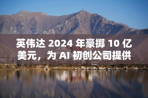 英伟达 2024 年豪掷 10 亿美元，为 AI 初创公司提供资金支持