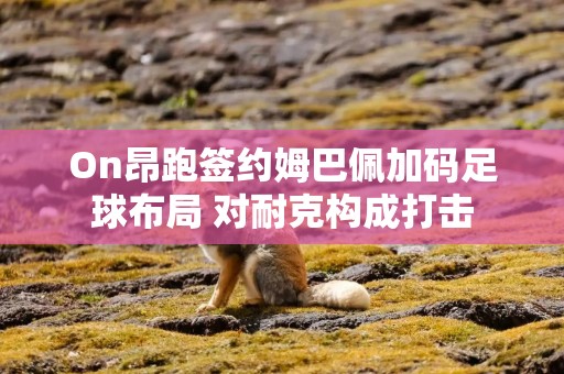 On昂跑签约姆巴佩加码足球布局 对耐克构成打击