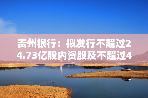 贵州银行：拟发行不超过24.73亿股内资股及不超过4.39万股H股