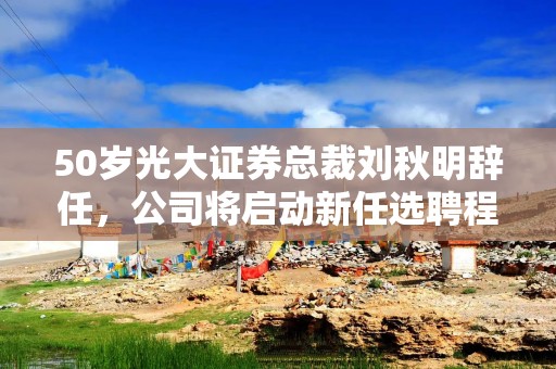 50岁光大证券总裁刘秋明辞任，公司将启动新任选聘程序
