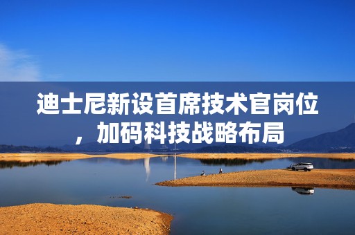 迪士尼新设首席技术官岗位，加码科技战略布局
