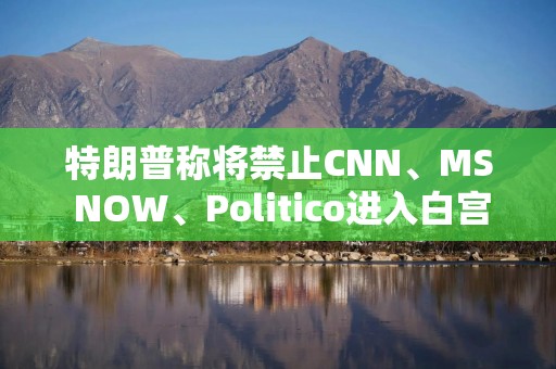 特朗普称将禁止CNN、MS NOW、Politico进入白宫