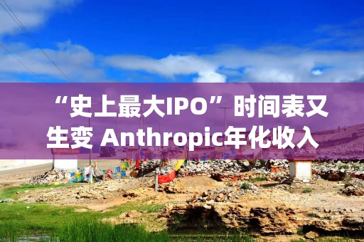 “史上最大IPO”时间表又生变 Anthropic年化收入预计将突破1000亿美元