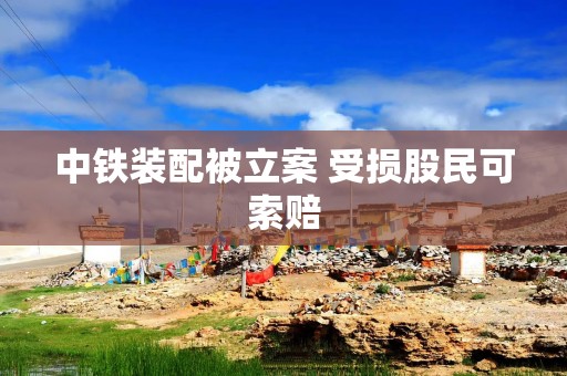 中铁装配被立案 受损股民可索赔