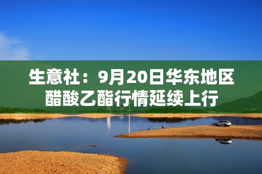 生意社：9月20日华东地区醋酸乙酯行情延续上行