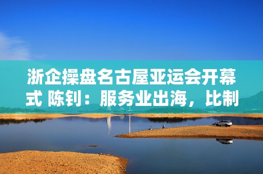 浙企操盘名古屋亚运会开幕式 陈钊：服务业出海，比制造业难在哪？