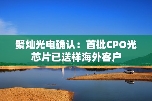 聚灿光电确认：首批CPO光芯片已送样海外客户