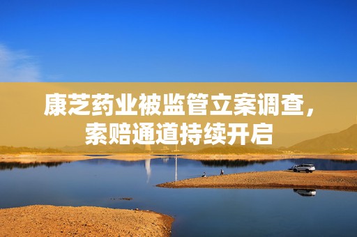 康芝药业被监管立案调查，索赔通道持续开启