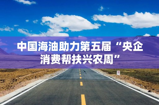 中国海油助力第五届“央企消费帮扶兴农周”