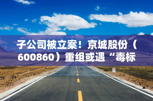 子公司被立案！京城股份（600860）重组或遇“毒标的”，符合条件股民可预登记索赔