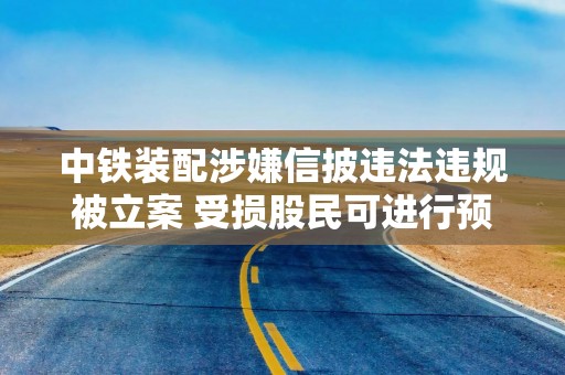 中铁装配涉嫌信披违法违规被立案 受损股民可进行预登记索赔