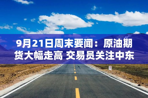 9月21日周末要闻：原油期货大幅走高 交易员关注中东供应风险与外交动向 特朗普称胡塞武装同意不与美交战