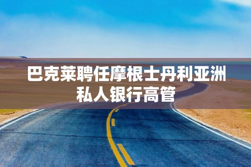 巴克莱聘任摩根士丹利亚洲私人银行高管