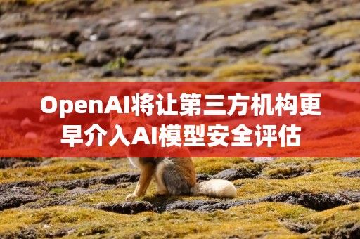 OpenAI将让第三方机构更早介入AI模型安全评估