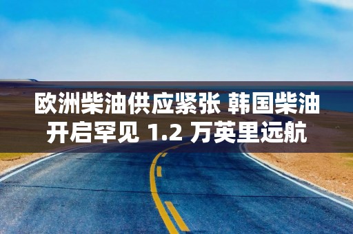 欧洲柴油供应紧张 韩国柴油开启罕见 1.2 万英里远航
