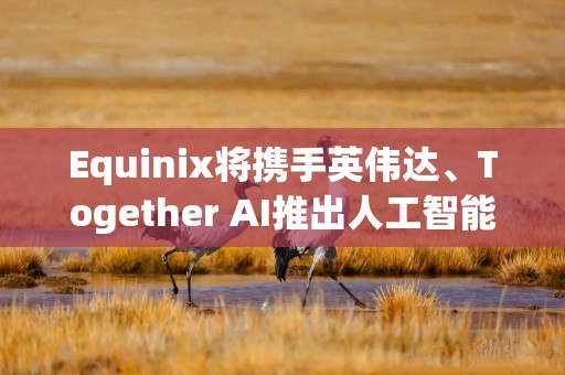Equinix将携手英伟达、Together AI推出人工智能推理交换平台