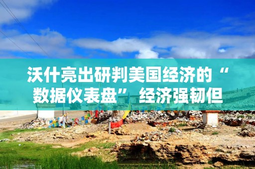 沃什亮出研判美国经济的“数据仪表盘” 经济强韧但通胀仍是隐忧