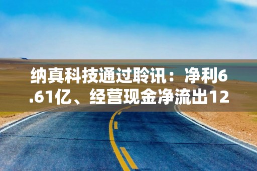纳真科技通过聆讯：净利6.61亿、经营现金净流出12.56亿 光通信“全栈玩家”的盈利与现金流为何背道而驰？