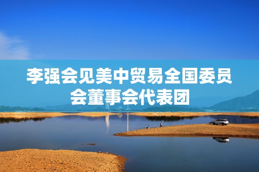李强会见美中贸易全国委员会董事会代表团