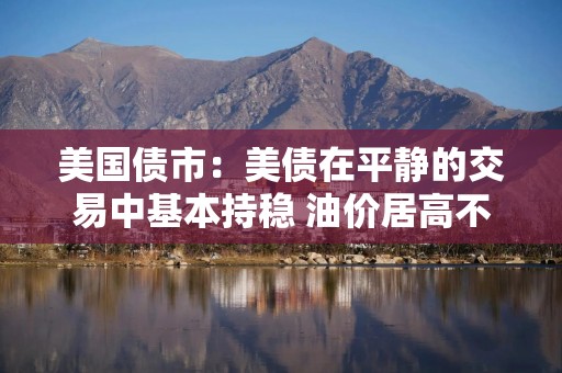 美国债市：美债在平静的交易中基本持稳 油价居高不下