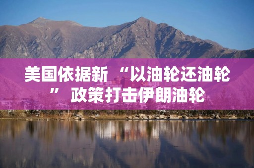 美国依据新 “以油轮还油轮” 政策打击伊朗油轮