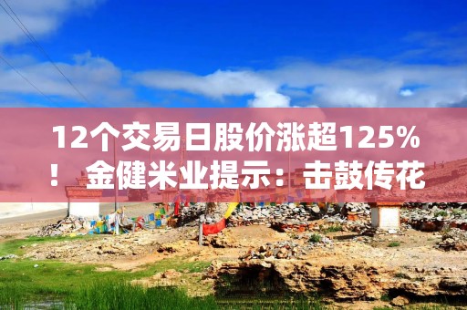 12个交易日股价涨超125%！ 金健米业提示：击鼓传花效应明显