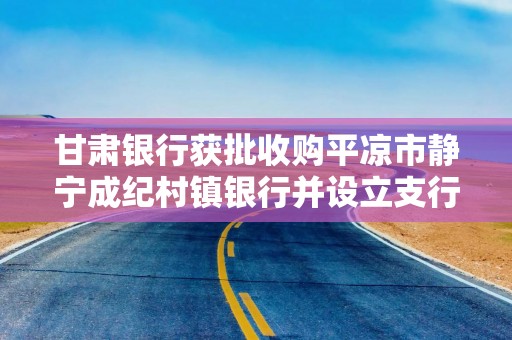 甘肃银行获批收购平凉市静宁成纪村镇银行并设立支行